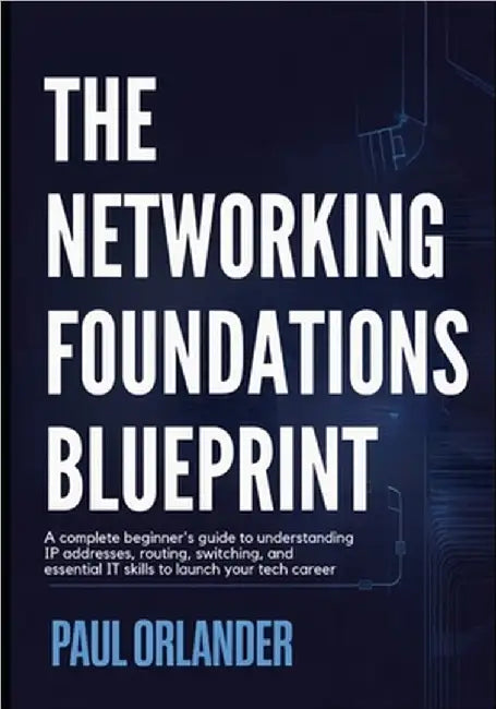 The Networking Foundations Blueprint: A Complete Beginner's Guide to Understanding IP Addresses, Routing, Switching, and Essential IT Skills to Launch by Orlander, Paul