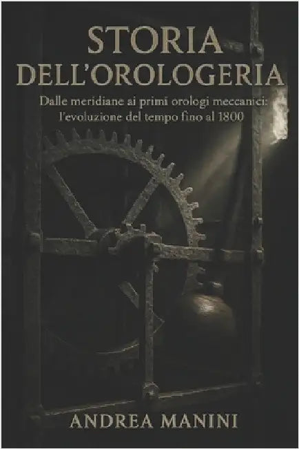 Storia Dell'orologeria: Dalle meridiane ai primi orologi meccanici: l'evoluzione del tempo fino al 1800 by Manini, Andrea