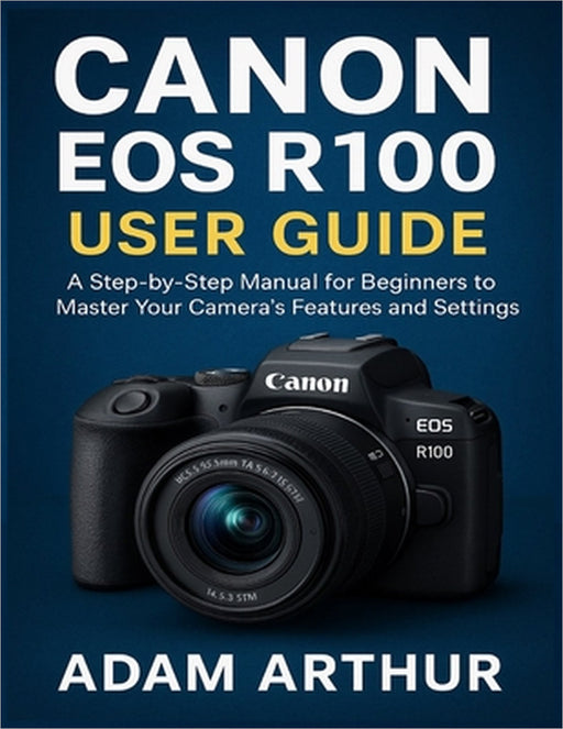 Canon EOS R100 User Guide: A Step-by-Step Manual for Beginners to Master Your Camera's Features and Settings. by Adam Arthur
