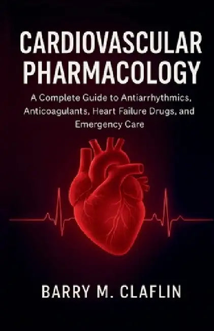 Cardiovascular Pharmacology: A Complete Guide to Antiarrhythmics, Anticoagulants, Heart Failure Drugs, and Emergency Care by Barry M. Claflin