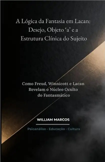 A Lógica da Fantasia em Lacan: Desejo, Objeto 'a' e a Estrutura Clínica do Sujeito: Como Freud, Winnicott e Lacan Revelam o Núcleo Oculto do Fantasmát by Silva, William Marcos