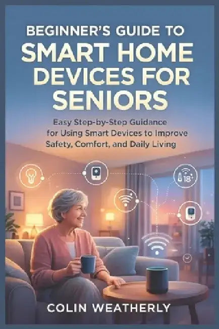 Beginner's Guide to Smart Home Devices for Seniors: Easy Step-by-Step Guidance for Using Smart Devices to Improve Safety, Comfort, and Daily Living by Colin Weatherly