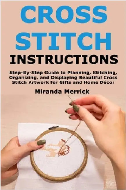 Cross Stitch Instructions: Step-By-StepGuide to Planning, Stitching, Organizing, and Displaying Beautiful Cross Stitch Artwork for Gifts and Home Déco by Merrick, Miranda