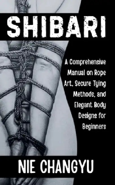 Shibari: A Comprehensive Manual on Rope Art, Secure Tying Methods, and Elegant Body Designs for Beginners by Nie Changyu