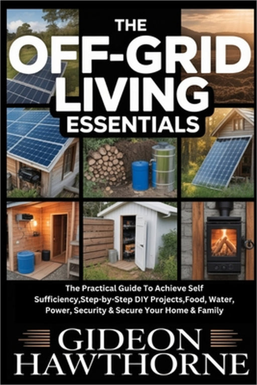 The Off-Grid Living Essentials: The Practical Guide To Achieve Self Sufficiency, Step-by-Step DIY Projects, Food, Water, Power, Security & Secure Your by Gideon Hawthorne
