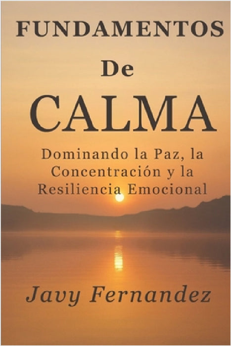 Fundamentos de la calma: Dominando la paz, la concentración y la resiliencia emocional: La forma moderna de evitar la ansiedad y prosperar bajo presió by Javy Fernandez