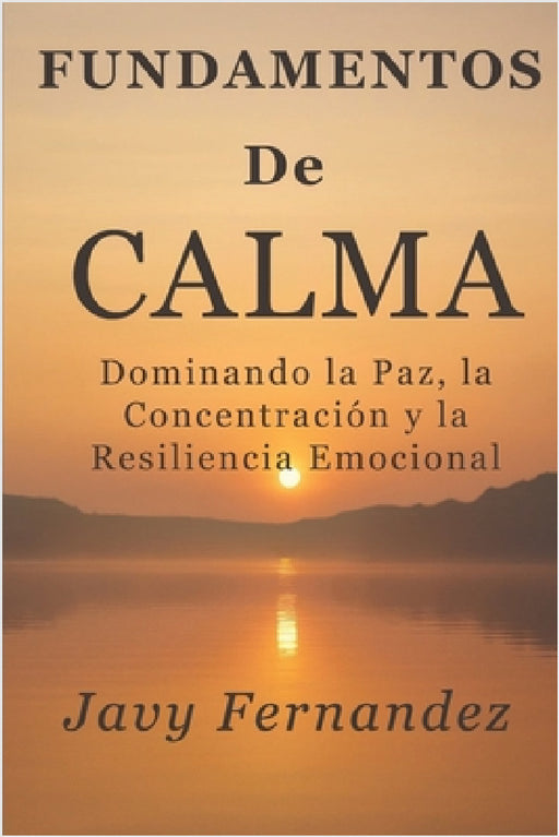Fundamentos de la calma: Dominando la paz, la concentración y la resiliencia emocional: La forma moderna de evitar la ansiedad y prosperar bajo presió by Javy Fernandez