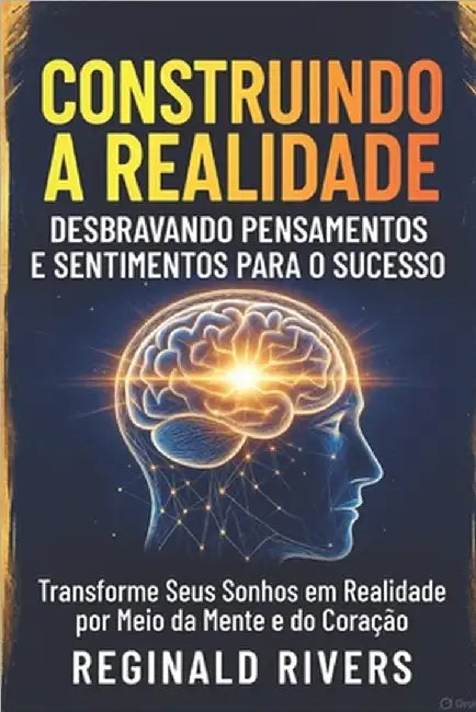 "Construindo a Realidade: Desbravando Pensamentos e Sentimentos para o Sucesso" "Transforme Seus Sonhos em Realidade por Meio da Mente e do Coração" by Rivers, Reginald