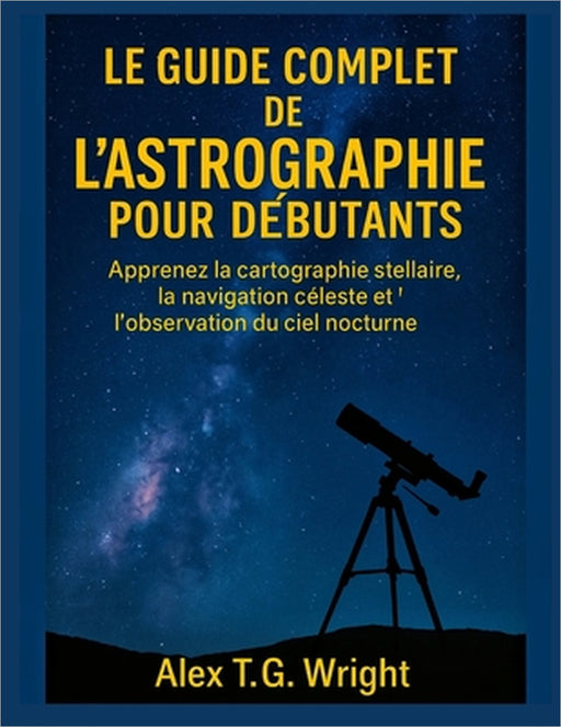 Le Guide Complet de l'Astrographie Pour Débutants: Apprenez la cartographie stellaire, la navigation céleste et l'observation du ciel nocturne by Alex T. G. Wright