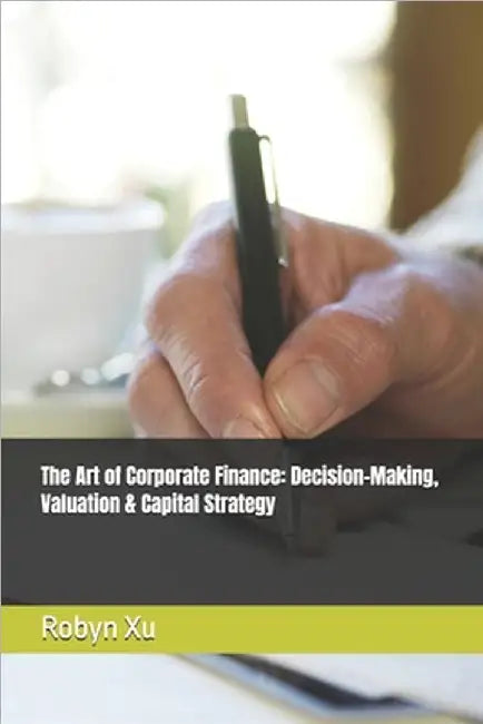 The Art of Corporate Finance: Decision-Making, Valuation & Capital Strategy by Xu, Robyn