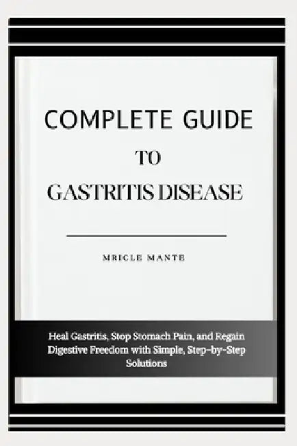 Complete Guide to Gastritis Disease: Heal Gastritis, Stop Stomach Pain, and Regain Digestive Freedom with Simple, Step-by-Step Solutions by Mricle Mante