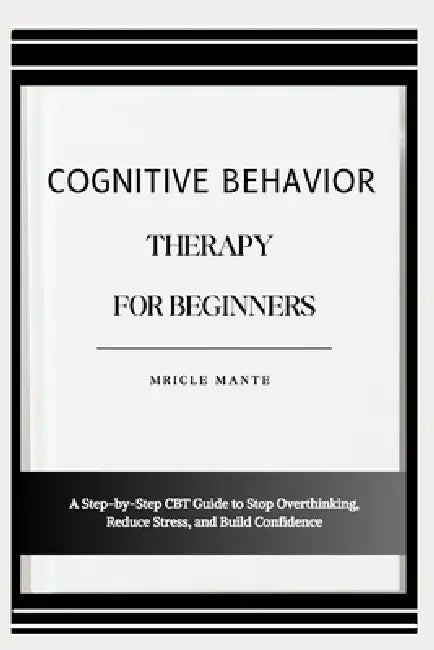 Cognitive Behavior Therapy for Beginners: A Step-by-Step CBT Guide to Stop Overthinking, Reduce Stress, and Build Confidence by Mricle Mante