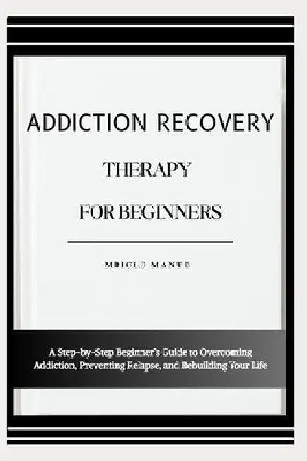 Addiction Recovery Therapy for Beginners: A Step-by-Step Beginner's Guide to Overcoming Addiction, Preventing Relapse, and Rebuilding Your Life by Mricle Mante