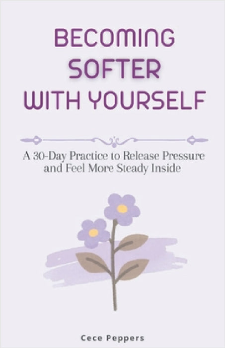 Becoming Softer with Yourself: A 30-Day Practice to Release Pressure and Feel More Steady Inside by Cece Peppers