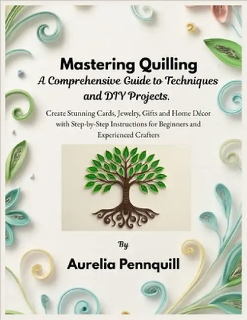 Mastering Quilling: A Comprehensive Guide to Techniques and DIY Projects: Create Stunning Cards, Jewelry, Gifts and Home Décor with Step-by-Step Instr by Pennquill, Aurelia
