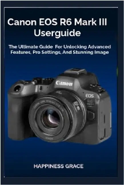 Canon EOS R6 Mark III Userguide: The Ultimate Guide For Unlocking Advanced Features, Pro Settings, And Stunning Image by Grace, Happiness