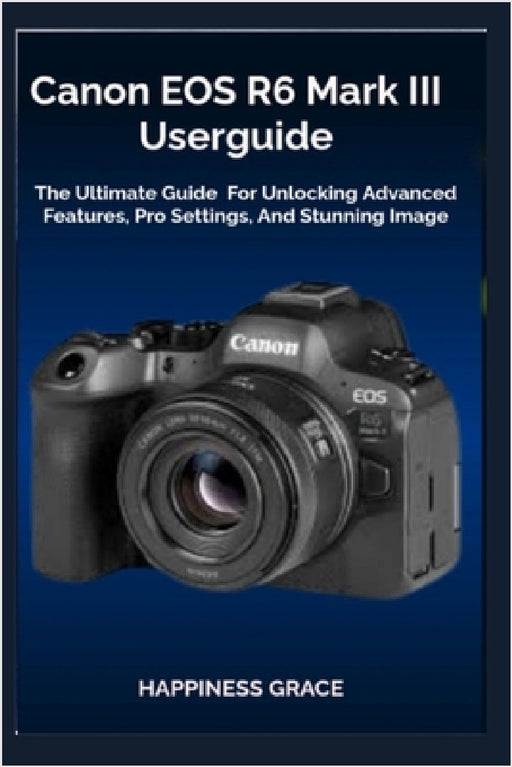 Canon EOS R6 Mark III Userguide: The Ultimate Guide For Unlocking Advanced Features, Pro Settings, And Stunning Image by Happiness Grace