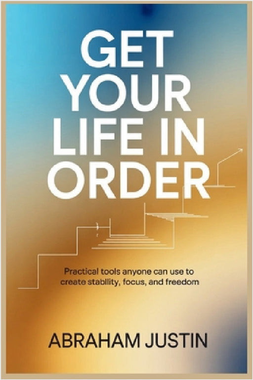 Get Your Life in Order: Practical Tools Anyone Can Use to Create Stability, Focus, and Freedom by Abraham Justin