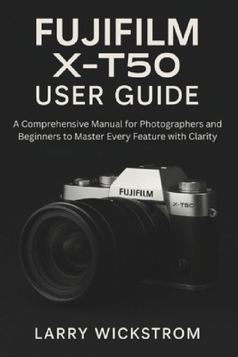 Fujifilm X-T50 User Guide: A Comprehensive Manual for Photographers and Beginners to Master Every Feature with Clarity by Larry Wickstrom