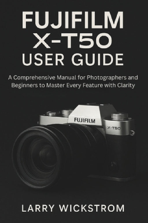 Fujifilm X-T50 User Guide: A Comprehensive Manual for Photographers and Beginners to Master Every Feature with Clarity by Larry Wickstrom