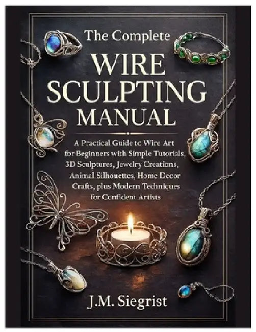 The Complete Wire Sculpting Manual: A Practical Guide to Wire Art for Beginners with Simple Tutorial, 3D Sculptures, Jewelry Creations, Animal Silhoue by J. M. Siegrist
