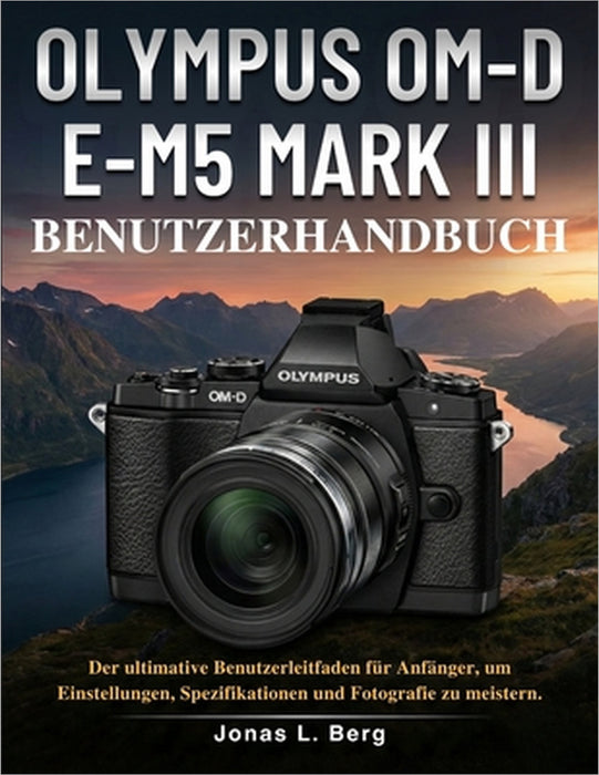 Olympus Om-D E-M5 Mark III Benutzerhandbuch: Der ultimative Benutzerleitfaden für Anfänger, um Einstellungen, Spezifikationen und Fotografie zu meiste by Jonas L. Berg