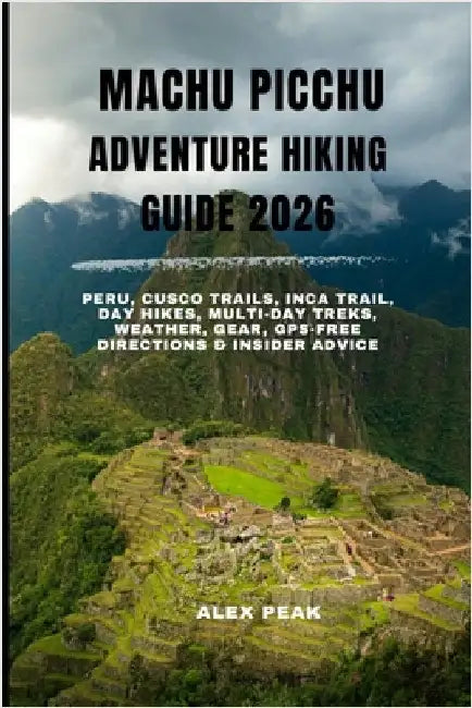 Machu Picchu Adventure Hiking Guide 2026: Peru, Cusco Trails, Inca Trail, Day Hikes, Multi-Day Treks, Weather, Gear, GPS-Free Directions & Insider Adv by Peak, Alex
