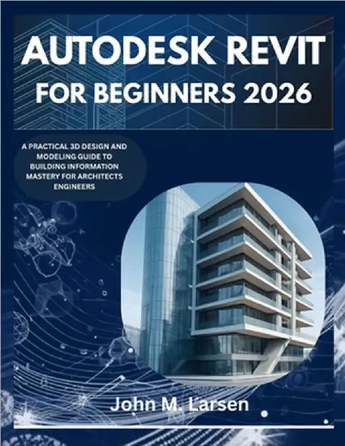 Autodesk Revit for Beginners 2026: A Practical 3D Design and Modeling Guide to Building Information Mastery for Architects Engineers by M. Larsen, John