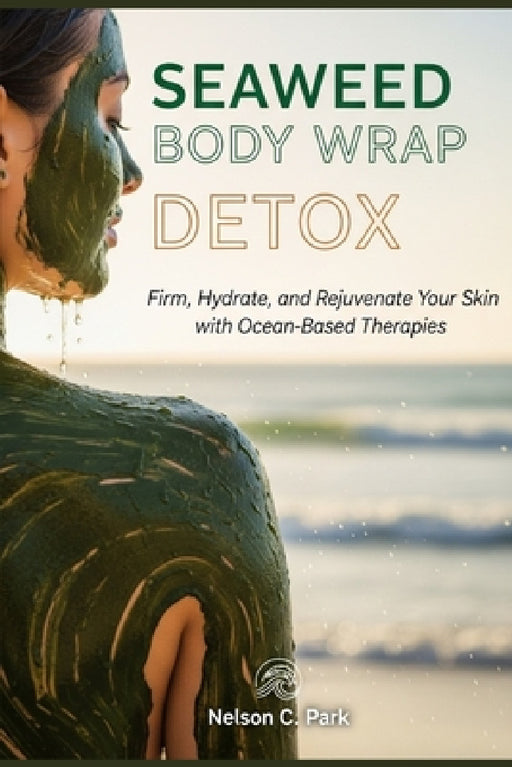 Seaweed Body Wrap Detox: Firm, Hydrate, and Rejuvenate Your Skin with Ocean-Based Therapies by Nelson C. Park