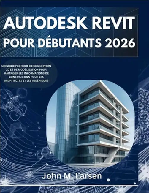 Autodesk Revit Pour Débutants 2026: Un Guide Pratique de Conception 3D Et de Modélisation Pour Maîtriser Les Informations de Construction Pour Les Arc by M. Larsen, John