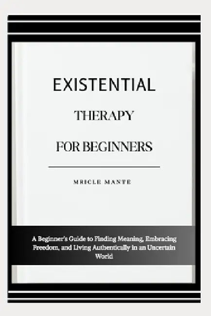 Existential Therapy for Beginners: A Beginner's Guide to Finding Meaning, Embracing Freedom, and Living Authentically in an Uncertain World by Mricle Mante