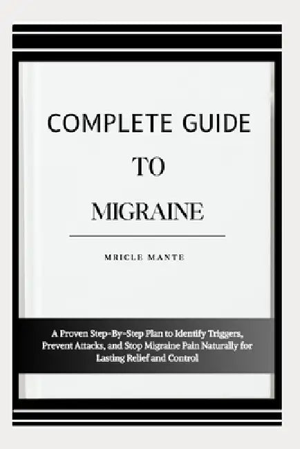 Complete Guide to Migraine: A Proven Step-By-Step Plan to Identify Triggers, Prevent Attacks, and Stop Migraine Pain Naturally for Lasting Relief and by Mricle Mante