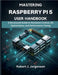 Mastering Raspberry Pi 5 User Handbook: A Structured Guide to Hardware Control, OS Optimization, and Performance Tuning by Jorgenson, Robert J.