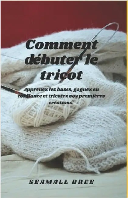 Comment débuter le tricot: Apprenez les bases, gagnez en confiance et tricotez vos premières créations. by Bree, Seamall