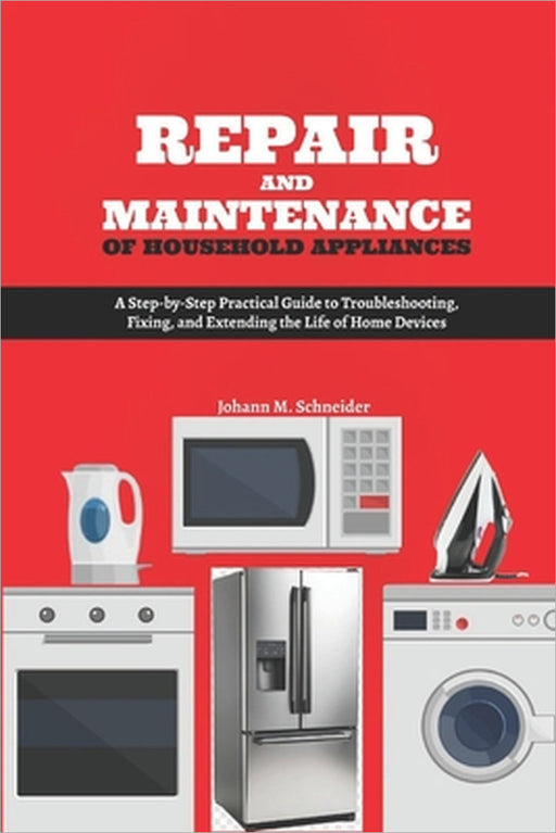 Repair and Maintenance of Household Appliances: A Step-by-Step Practical Guide to Troubleshooting, Fixing, and Extending the Life of Home Devices by Johann M. Schneider