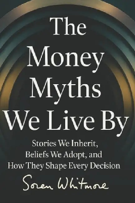 The Money Myths We Live By: Stories We Inherit, Beliefs We Adopt, and How They Shape Every Decision by Soren Whitmore