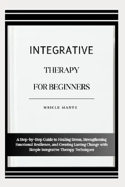 Integrative Therapy for Beginners: A Step-by-Step Guide to Healing Stress, Strengthening Emotional Resilience, and Creating Lasting Change with Simple by Mricle Mante