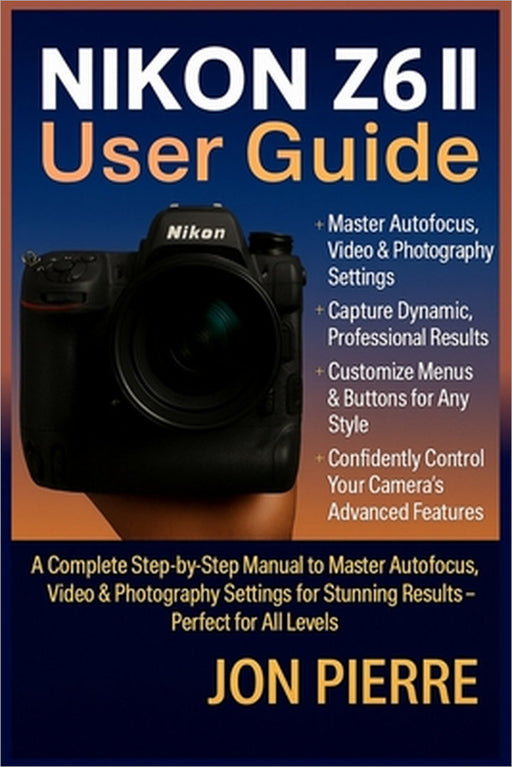Nikon Z6 II User Guide: A Complete Step-by-Step Manual to Master Autofocus, Video & Photography Settings for Stunning Results - Perfect for All Levels by Jon Pierre