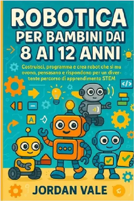 Robotica Per Bambini Dai 8 AI 12 Anni: Costruisci, programma e crea robot che si muovono, pensano e rispondono per un divertente percorso di apprendim by Vale, Jordan