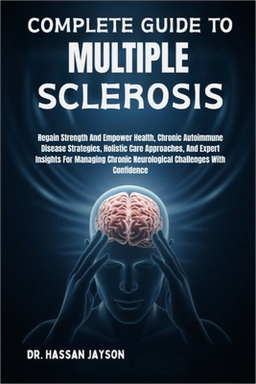 Complete Guide to Multiple Sclerosis: Regain Strength And Empower Health, Chronic Autoimmune Disease Strategies, Holistic Care Approaches, And Expert by Hassan Jayson
