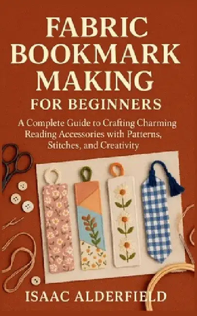 Fabric Bookmark Making for Beginners: A Complete Guide to Crafting Charming Reading Accessories with Patterns, Stitches, and Creativity by Isaac Alderfield