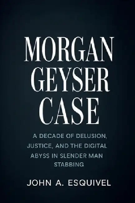 Morgan Geyser Case: A Decade of Delusion, Justice, and the Digital Abyss in the Slender Man Stabbing by John A. Esquivel