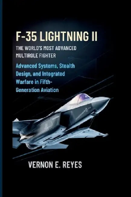 F-35 Lightning II: The World's Most Advanced Multirole Fighter: Advanced Systems, Stealth Design, and Integrated Warfare in Fifth-Generation Aviation by Vernon E. Reyes