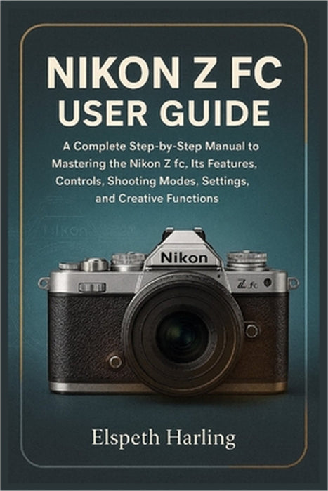 Nikon Z FC User Guide: A Complete Step-by-Step Manual to Mastering the Nikon Z fc, Its Features, Controls, Shooting Modes, Settings, and Creative Func by Elspeth Harling