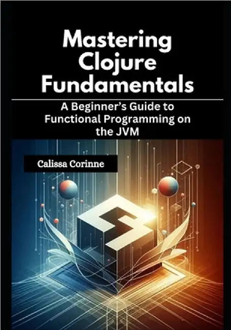 Mastering Clojure Fundamentals: A Beginner's Guide to Functional Programming on the JVM by Corinne, Calissa
