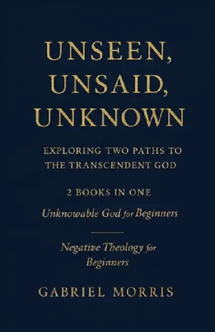 Unseen, Unsaid, Unknown: Exploring Two Paths to the Transcendent God: 2 Books in One: Unknowable God for Beginners; Negative Theology for Beginners by Gabriel Morris
