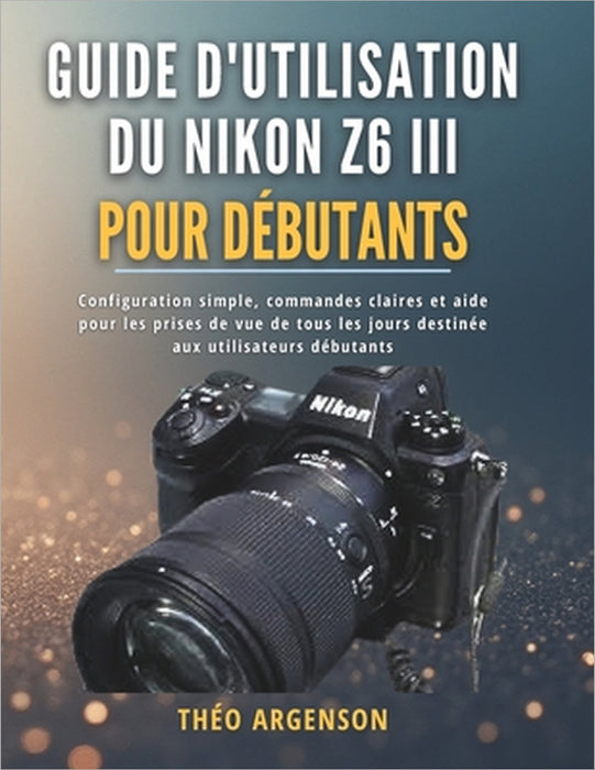Guide d'utilisation du Nikon Z6 III pour débutants: Configuration simple, commandes claires et aide pour les prises de vue de tous les jours destinée by Théo Argenson