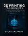 3D Printing for Beginners: A Step-by-Step Guide to FDM & Resin Printing, Slicer Settings, Troubleshooting, and Creating Your First High-Quality Prints by Dylan Craftson