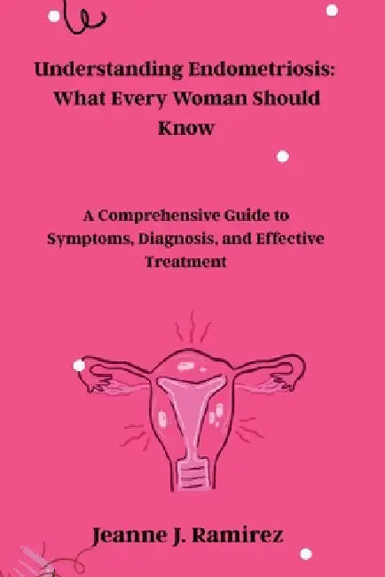 Understanding Endometriosis: What Every Woman Should Know: A Comprehensive Guide to Symptoms, Diagnosis, and Effective Treatment by Jeanne J. Ramirez
