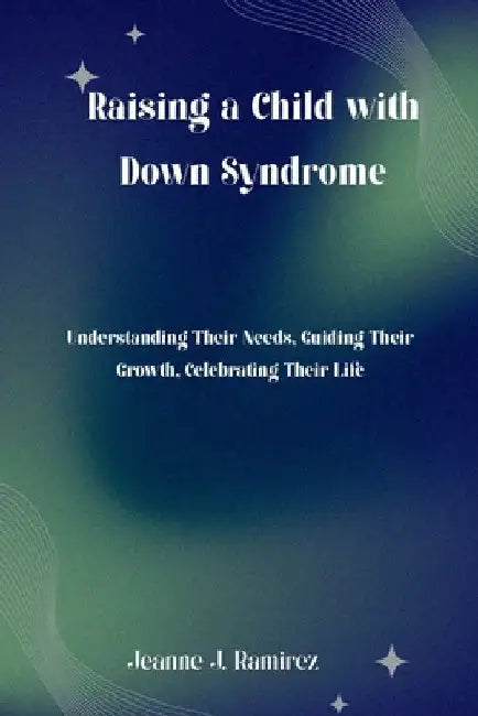 Raising a Child with Down Syndrome: Understanding Their Needs, Guiding Their Growth, Celebrating Their Life by Jeanne J. Ramirez
